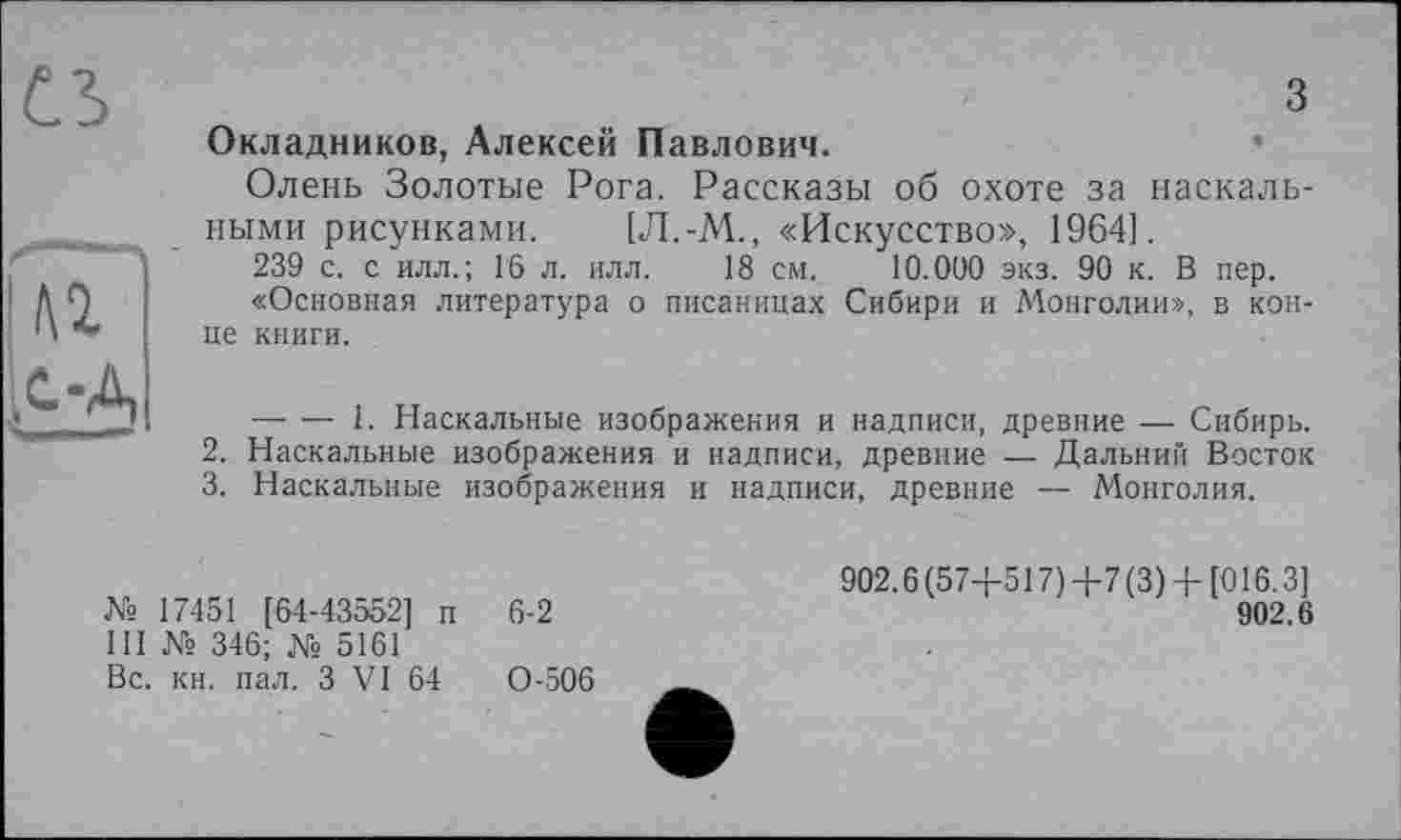 ﻿
з Окладников, Алексей Павлович.	•
Олень Золотые Рога. Рассказы об охоте за наскальными рисунками. [Л.-М., «Искусство», 1964!.
239 с. с илл.; Гб л. илл. 18 см. 10.000 экз. 90 к. В пер.
«Основная литература о писаницах Сибири и Монголии», в конце книги.
— — 1. Наскальные изображения и надписи, древние — Сибирь.
2.	Наскальные изображения и надписи, древние — Дальний Восток
3.	Наскальные изображения и надписи, древние — Монголия.
№ 17451 [64-43552] п III № 346; № 5161 Вс. кн. пал. З VI 64
6-2
0-506
902.6 (574-517) 4-7 (3) 4- [016.3]
902.6